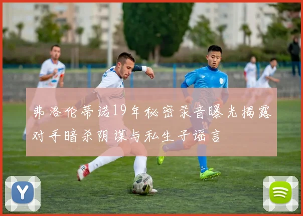 弗洛伦蒂诺19年秘密录音曝光揭露对手暗杀阴谋与私生子谣言