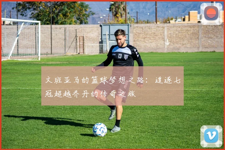 文班亚马的篮球梦想之路：追逐七冠超越乔丹的传奇之旅