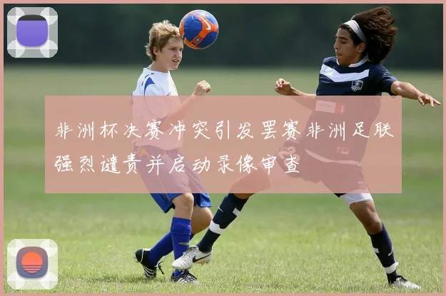 非洲杯决赛冲突引发罢赛非洲足联强烈谴责并启动录像审查