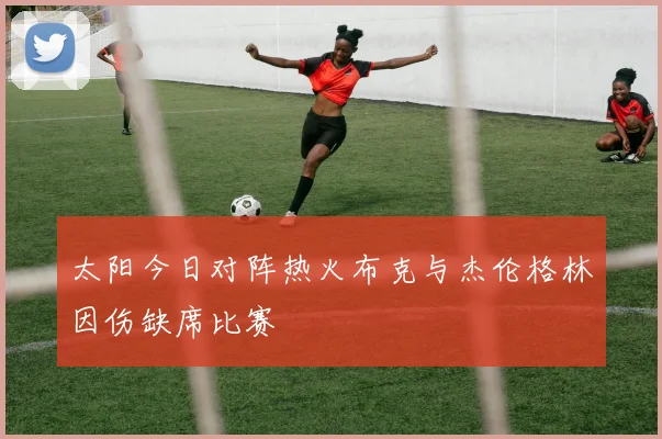 太阳今日对阵热火布克与杰伦格林因伤缺席比赛