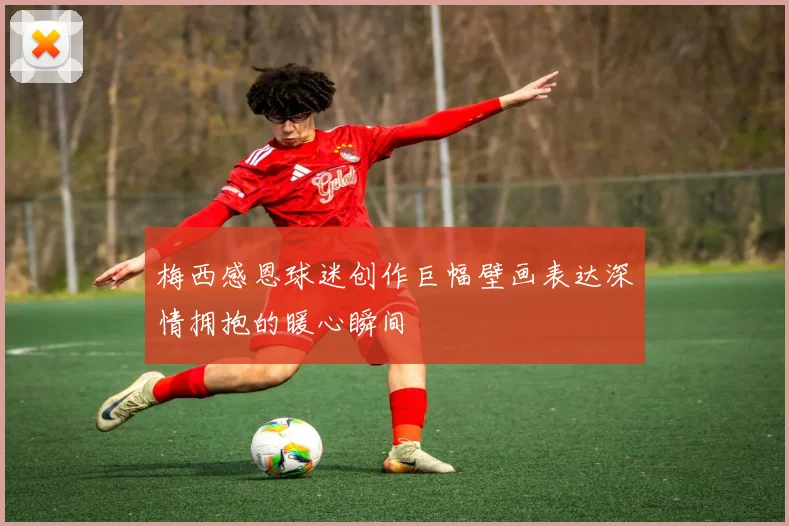 梅西感恩球迷创作巨幅壁画表达深情拥抱的暖心瞬间