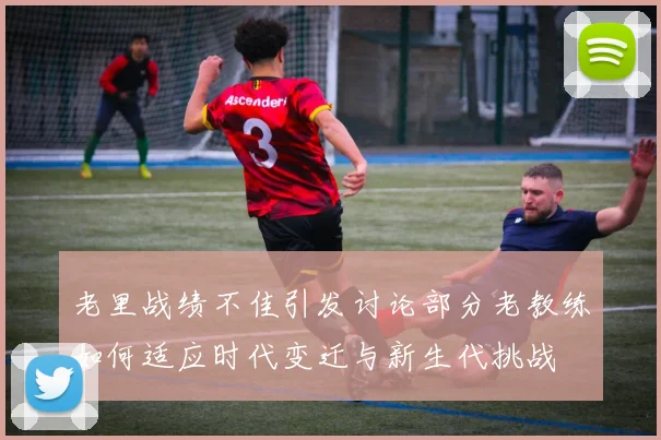 老里战绩不佳引发讨论部分老教练如何适应时代变迁与新生代挑战
