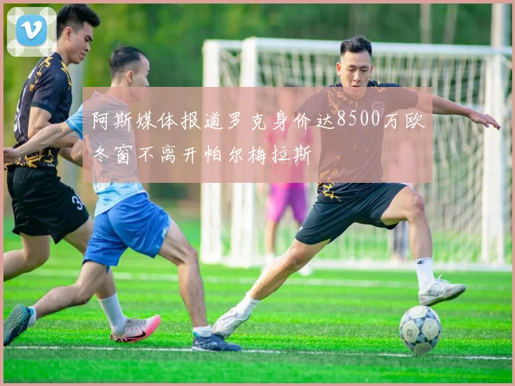 阿斯媒体报道罗克身价达8500万欧冬窗不离开帕尔梅拉斯