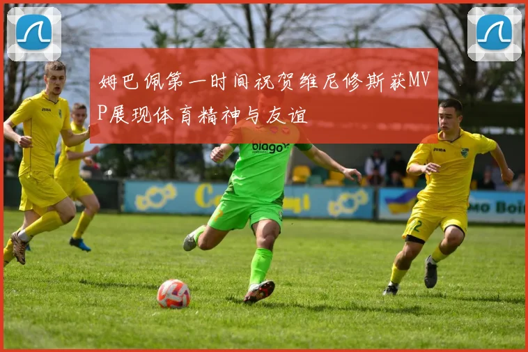 姆巴佩第一时间祝贺维尼修斯获MVP展现体育精神与友谊