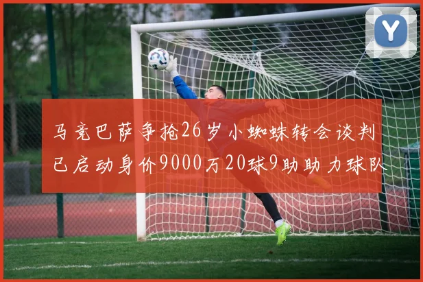 马竞巴萨争抢26岁小蜘蛛转会谈判已启动身价9000万20球9助助力球队