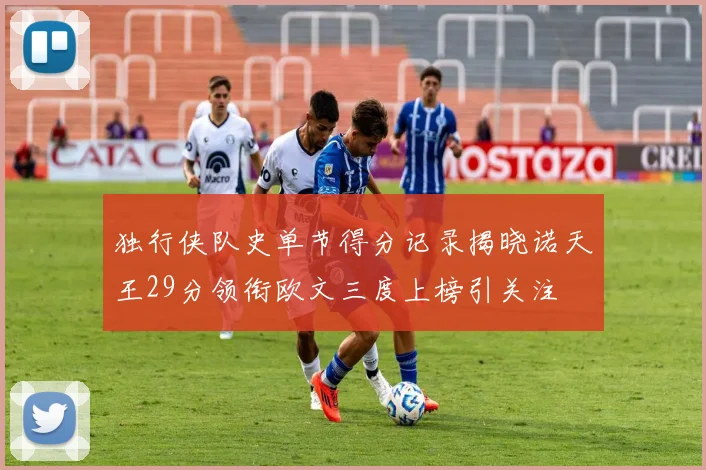 独行侠队史单节得分记录揭晓诺天王29分领衔欧文三度上榜引关注