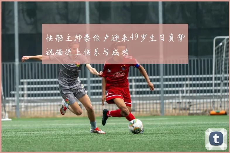 快船主帅泰伦卢迎来49岁生日真挚祝福送上快乐与成功